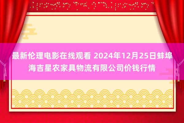 最新伦理电影在线观看 2024年12月25日蚌埠海吉星农家具物流有限公司价钱行情