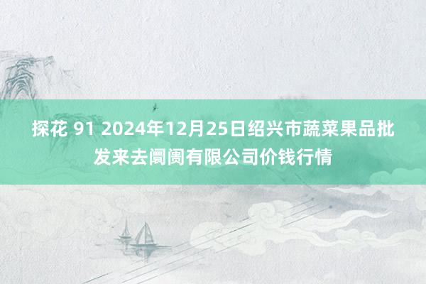 探花 91 2024年12月25日绍兴市蔬菜果品批发来去阛阓有限公司价钱行情