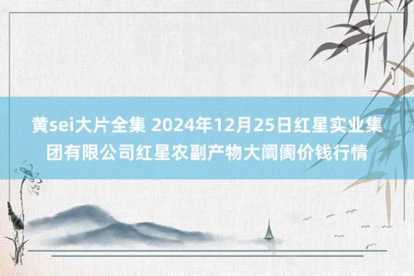 黄sei大片全集 2024年12月25日红星实业集团有限公司红星农副产物大阛阓价钱行情