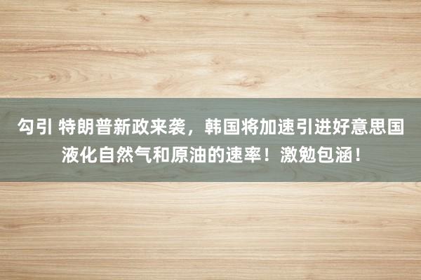 勾引 特朗普新政来袭，韩国将加速引进好意思国液化自然气和原油的速率！激勉包涵！