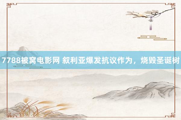7788被窝电影网 叙利亚爆发抗议作为，烧毁圣诞树