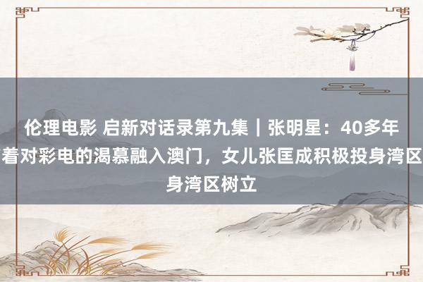 伦理电影 启新对话录第九集｜张明星：40多年前带着对彩电的渴慕融入澳门，女儿张匡成积极投身湾区树立