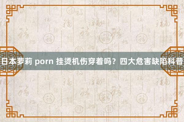 日本萝莉 porn 挂烫机伤穿着吗？四大危害缺陷科普