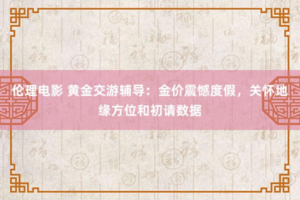伦理电影 黄金交游辅导：金价震憾度假，关怀地缘方位和初请数据