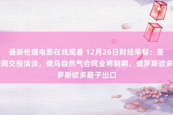 最新伦理电影在线观看 12月26日财经早餐：圣诞假期阛阓交投清淡，俄乌自然气合同业将到期，俄罗斯欲多路子出口
