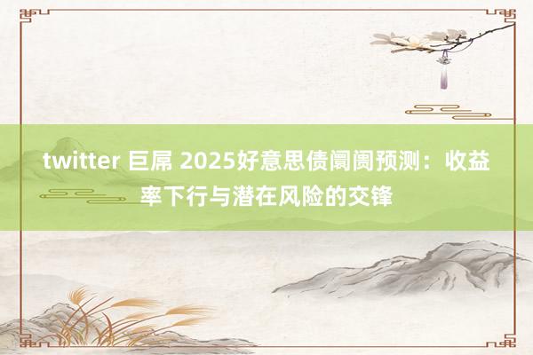 twitter 巨屌 2025好意思债阛阓预测：收益率下行与潜在风险的交锋