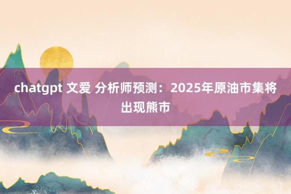chatgpt 文爱 分析师预测：2025年原油市集将出现熊市