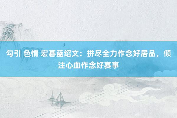 勾引 色情 宏碁蓝绍文：拼尽全力作念好居品，倾注心血作念好赛事