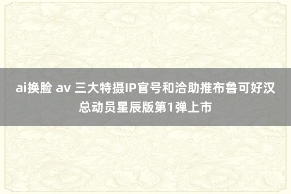 ai换脸 av 三大特摄IP官号和洽助推布鲁可好汉总动员星辰版第1弹上市