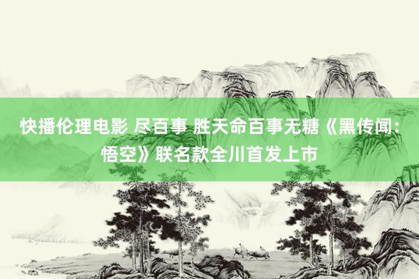 快播伦理电影 尽百事 胜天命百事无糖《黑传闻：悟空》联名款全川首发上市