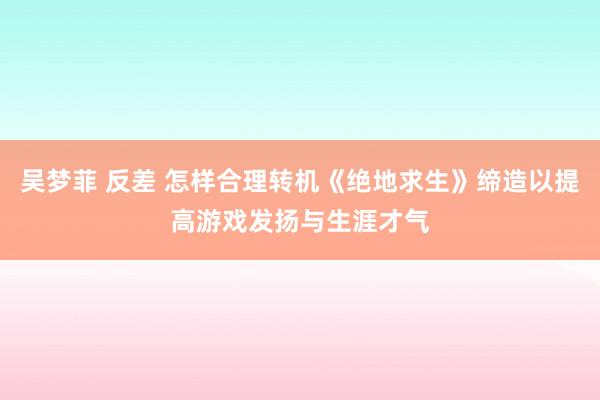 吴梦菲 反差 怎样合理转机《绝地求生》缔造以提高游戏发扬与生涯才气