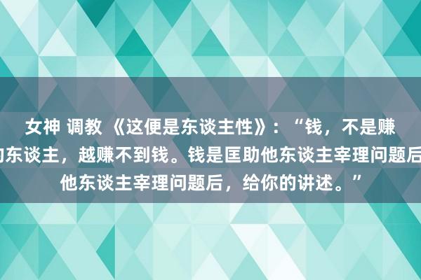 女神 调教 《这便是东谈主性》：“钱，不是赚来的，越想赢利的东谈主，越赚不到钱。钱是匡助他东谈主宰理问题后，给你的讲述。”