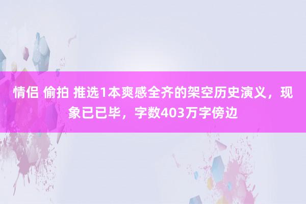 情侣 偷拍 推选1本爽感全齐的架空历史演义，现象已已毕，字数403万字傍边