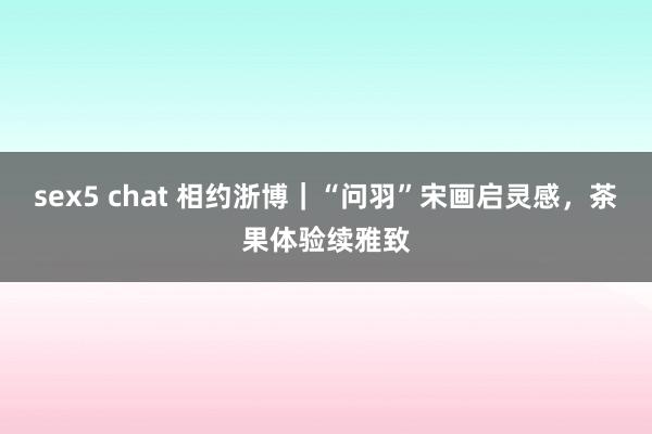 sex5 chat 相约浙博｜“问羽”宋画启灵感，茶果体验续雅致