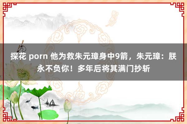 探花 porn 他为救朱元璋身中9箭，朱元璋：朕永不负你！多年后将其满门抄斩