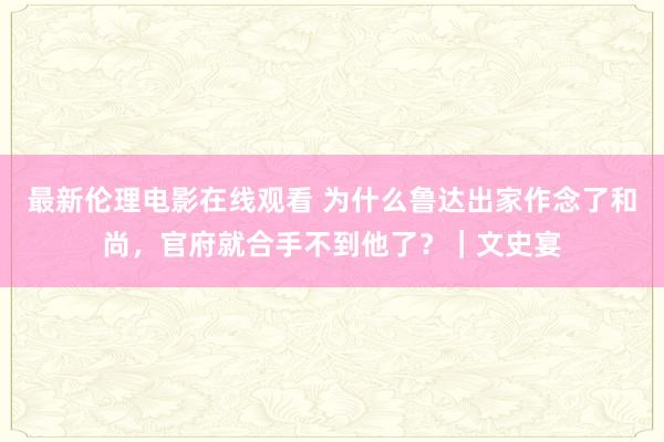 最新伦理电影在线观看 为什么鲁达出家作念了和尚，官府就合手不到他了？｜文史宴