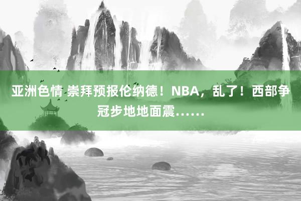 亚洲色情 崇拜预报伦纳德！NBA，乱了！西部争冠步地地面震……