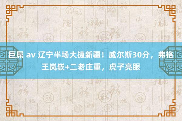 巨屌 av 辽宁半场大捷新疆！威尔斯30分，弗格王岚嵚+二老庄重，虎子亮眼