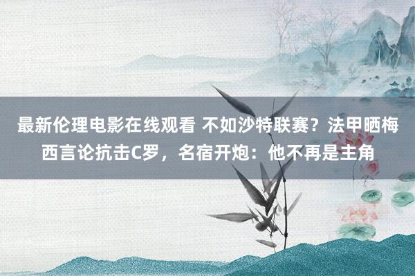 最新伦理电影在线观看 不如沙特联赛？法甲晒梅西言论抗击C罗，名宿开炮：他不再是主角