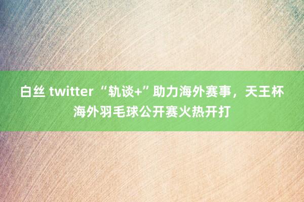 白丝 twitter “轨谈+”助力海外赛事，天王杯海外羽毛球公开赛火热开打