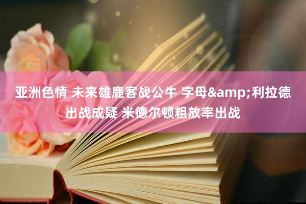 亚洲色情 未来雄鹿客战公牛 字母&利拉德出战成疑 米德尔顿粗放率出战