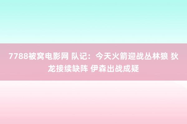 7788被窝电影网 队记：今天火箭迎战丛林狼 狄龙接续缺阵 伊森出战成疑