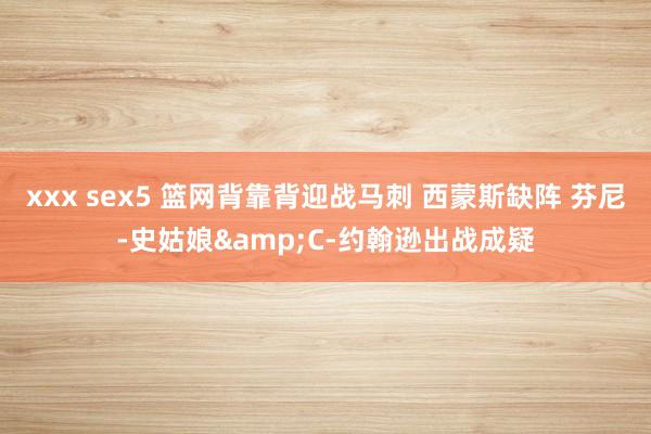 xxx sex5 篮网背靠背迎战马刺 西蒙斯缺阵 芬尼-史姑娘&C-约翰逊出战成疑