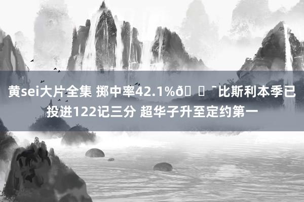 黄sei大片全集 掷中率42.1%🎯比斯利本季已投进122记三分 超华子升至定约第一