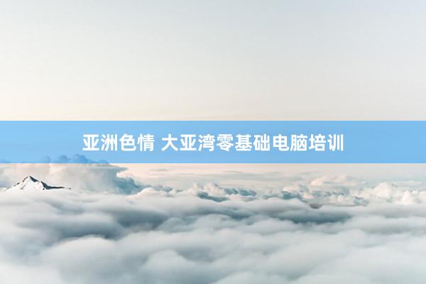 亚洲色情 大亚湾零基础电脑培训