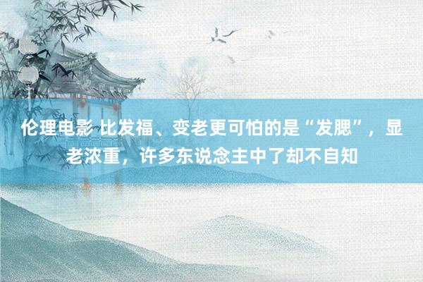 伦理电影 比发福、变老更可怕的是“发腮”，显老浓重，许多东说念主中了却不自知