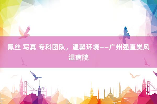 黑丝 写真 专科团队，温馨环境——广州强直类风湿病院