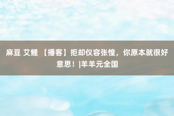 麻豆 艾鲤 【播客】拒却仪容张惶，你原本就很好意思！|羊羊元全国