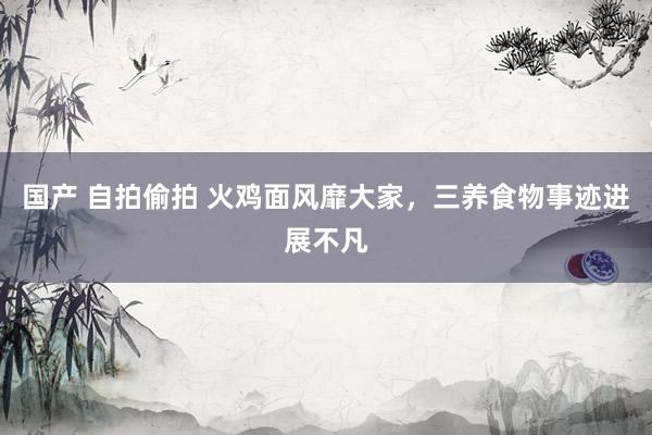 国产 自拍偷拍 火鸡面风靡大家，三养食物事迹进展不凡
