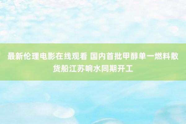 最新伦理电影在线观看 国内首批甲醇单一燃料散货船江苏响水同期开工