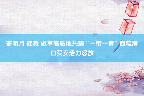寄明月 裸舞 做事高质地共建“一带一皆”西藏港口买卖活力怒放