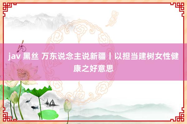 jav 黑丝 万东说念主说新疆丨以担当建树女性健康之好意思