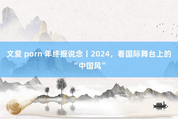 文爱 porn 年终报说念丨2024，看国际舞台上的“中国风”