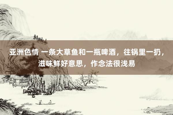 亚洲色情 一条大草鱼和一瓶啤酒，往锅里一扔，滋味鲜好意思，作念法很浅易