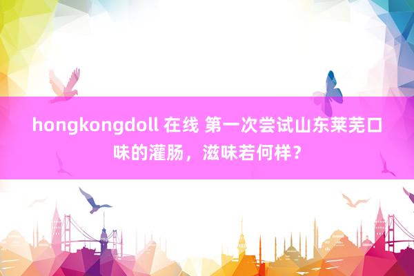 hongkongdoll 在线 第一次尝试山东莱芜口味的灌肠，滋味若何样？