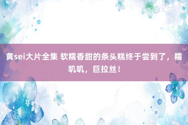 黄sei大片全集 软糯香甜的条头糕终于尝到了，糯叽叽，巨拉丝！