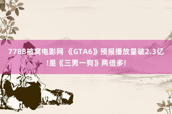 7788被窝电影网 《GTA6》预报播放量破2.3亿!是《三男一狗》两倍多!