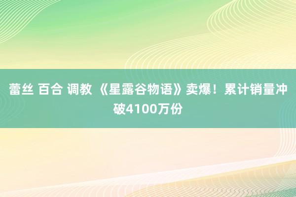 蕾丝 百合 调教 《星露谷物语》卖爆！累计销量冲破4100万份