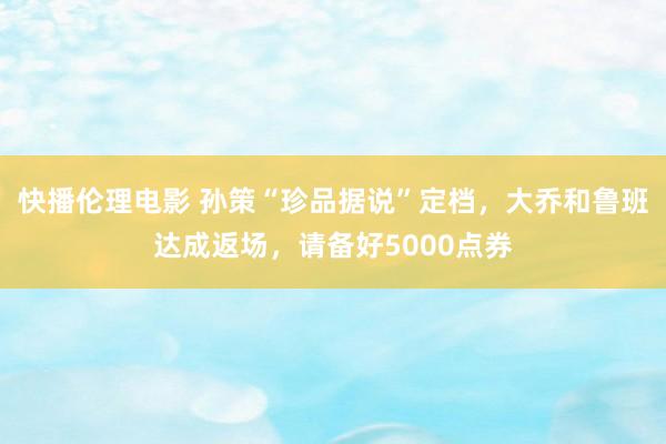 快播伦理电影 孙策“珍品据说”定档,大乔和鲁班达成返场,请备好5000点券