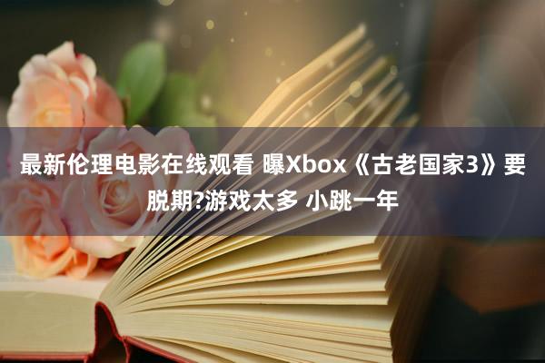 最新伦理电影在线观看 曝Xbox《古老国家3》要脱期?游戏太多 小跳一年