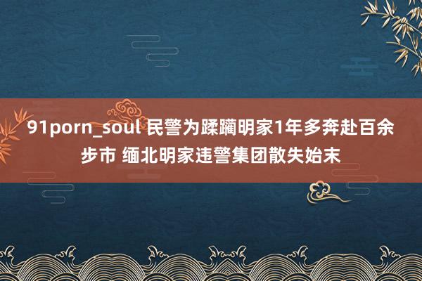 91porn_soul 民警为蹂躏明家1年多奔赴百余步市 缅北明家违警集团散失始末