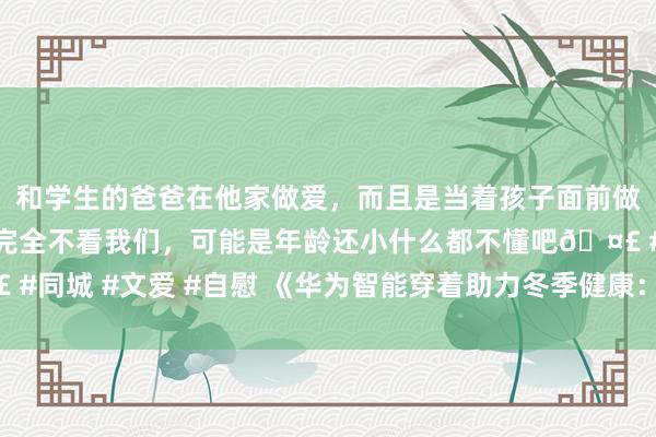 和学生的爸爸在他家做爱，而且是当着孩子面前做爱，太刺激了，孩子完全不看我们，可能是年龄还小什么都不懂吧🤣 #同城 #文爱 #自慰 《华为智能穿着助力冬季健康：“温御医”的新弃取》