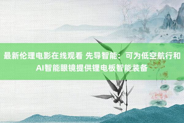 最新伦理电影在线观看 先导智能：可为低空航行和AI智能眼镜提供锂电板智能装备