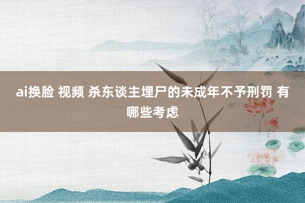 ai换脸 视频 杀东谈主埋尸的未成年不予刑罚 有哪些考虑