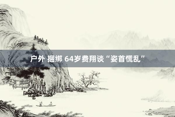 户外 捆绑 64岁费翔谈“姿首慌乱”