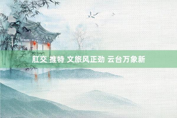肛交 推特 文旅风正劲 云台万象新